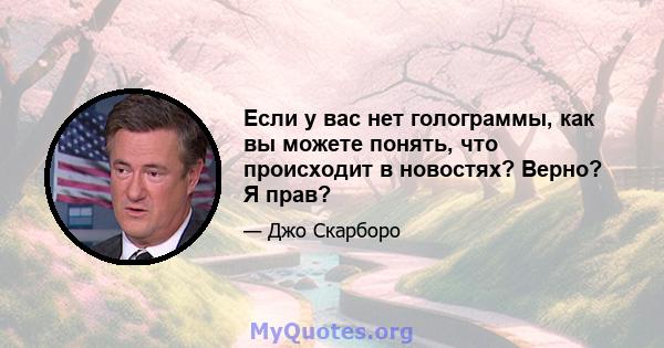 Если у вас нет голограммы, как вы можете понять, что происходит в новостях? Верно? Я прав?