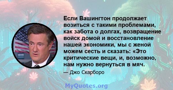 Если Вашингтон продолжает возиться с такими проблемами, как забота о долгах, возвращение войск домой и восстановление нашей экономики, мы с женой можем сесть и сказать: «Это критические вещи, и, возможно, нам нужно