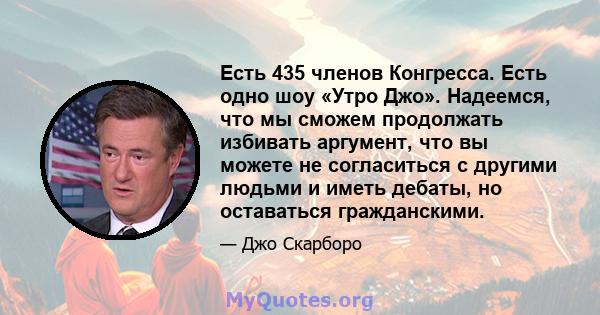 Есть 435 членов Конгресса. Есть одно шоу «Утро Джо». Надеемся, что мы сможем продолжать избивать аргумент, что вы можете не согласиться с другими людьми и иметь дебаты, но оставаться гражданскими.