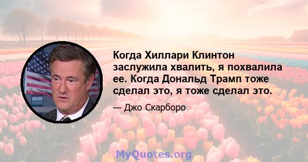 Когда Хиллари Клинтон заслужила хвалить, я похвалила ее. Когда Дональд Трамп тоже сделал это, я тоже сделал это.