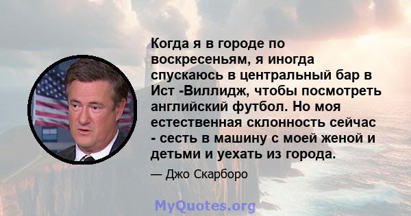 Когда я в городе по воскресеньям, я иногда спускаюсь в центральный бар в Ист -Виллидж, чтобы посмотреть английский футбол. Но моя естественная склонность сейчас - сесть в машину с моей женой и детьми и уехать из города.