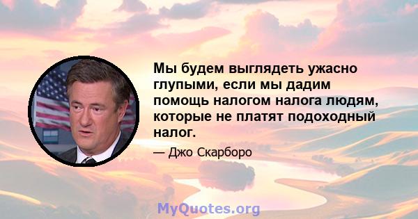 Мы будем выглядеть ужасно глупыми, если мы дадим помощь налогом налога людям, которые не платят подоходный налог.