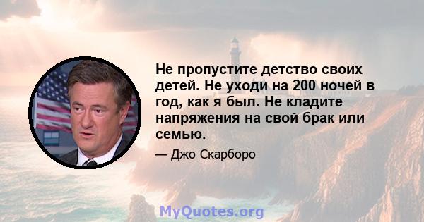 Не пропустите детство своих детей. Не уходи на 200 ночей в год, как я был. Не кладите напряжения на свой брак или семью.