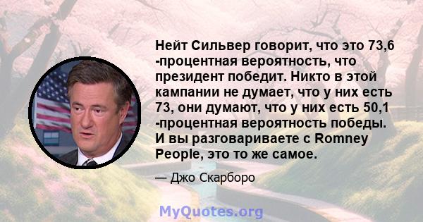 Нейт Сильвер говорит, что это 73,6 -процентная вероятность, что президент победит. Никто в этой кампании не думает, что у них есть 73, они думают, что у них есть 50,1 -процентная вероятность победы. И вы разговариваете