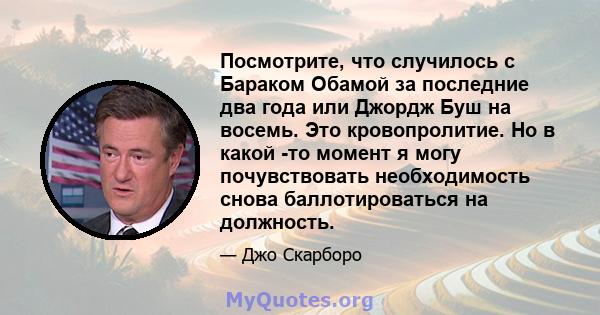 Посмотрите, что случилось с Бараком Обамой за последние два года или Джордж Буш на восемь. Это кровопролитие. Но в какой -то момент я могу почувствовать необходимость снова баллотироваться на должность.