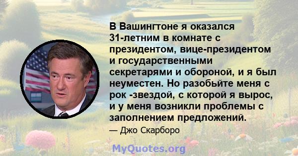 В Вашингтоне я оказался 31-летним в комнате с президентом, вице-президентом и государственными секретарями и обороной, и я был неуместен. Но разобьйте меня с рок -звездой, с которой я вырос, и у меня возникли проблемы с 