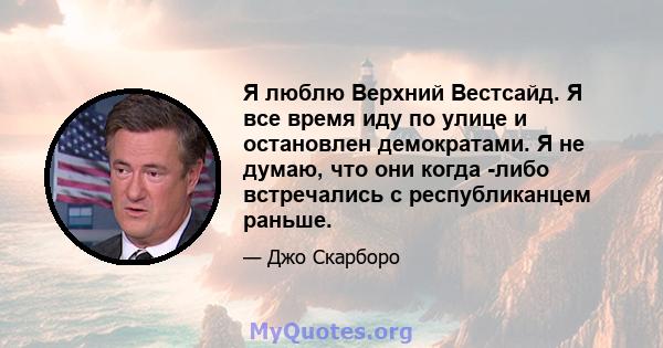 Я люблю Верхний Вестсайд. Я все время иду по улице и остановлен демократами. Я не думаю, что они когда -либо встречались с республиканцем раньше.