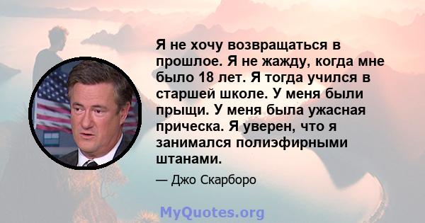 Я не хочу возвращаться в прошлое. Я не жажду, когда мне было 18 лет. Я тогда учился в старшей школе. У меня были прыщи. У меня была ужасная прическа. Я уверен, что я занимался полиэфирными штанами.