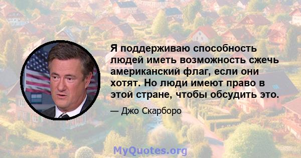 Я поддерживаю способность людей иметь возможность сжечь американский флаг, если они хотят. Но люди имеют право в этой стране, чтобы обсудить это.