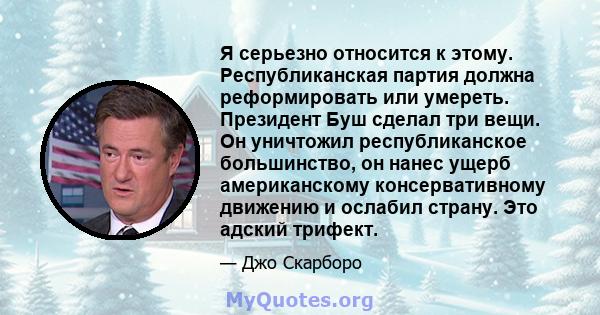 Я серьезно относится к этому. Республиканская партия должна реформировать или умереть. Президент Буш сделал три вещи. Он уничтожил республиканское большинство, он нанес ущерб американскому консервативному движению и