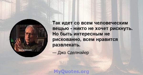 Так идет со всем человеческим вещью - никто не хочет рискнуть. Но быть интересным не рискованно, всем нравится развлекать.