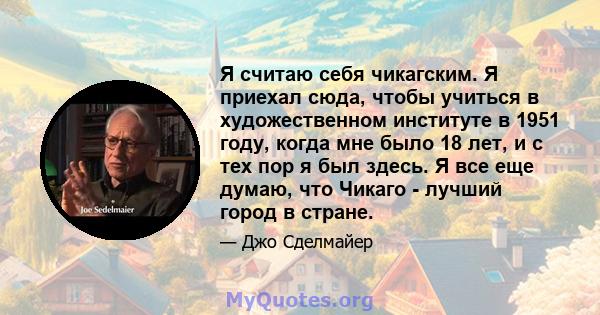 Я считаю себя чикагским. Я приехал сюда, чтобы учиться в художественном институте в 1951 году, когда мне было 18 лет, и с тех пор я был здесь. Я все еще думаю, что Чикаго - лучший город в стране.