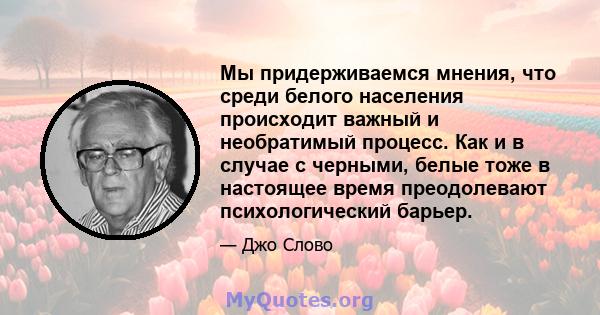 Мы придерживаемся мнения, что среди белого населения происходит важный и необратимый процесс. Как и в случае с черными, белые тоже в настоящее время преодолевают психологический барьер.