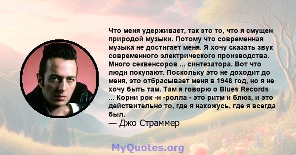 Что меня удерживает, так это то, что я смущен природой музыки. Потому что современная музыка не достигает меня. Я хочу сказать звук современного электрического производства. Много секвенсоров ... синтезатора. Вот что