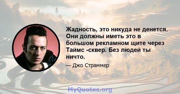 Жадность, это никуда не денется. Они должны иметь это в большом рекламном щите через Таймс -сквер. Без людей ты ничто.