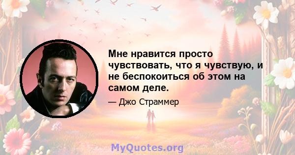 Мне нравится просто чувствовать, что я чувствую, и не беспокоиться об этом на самом деле.