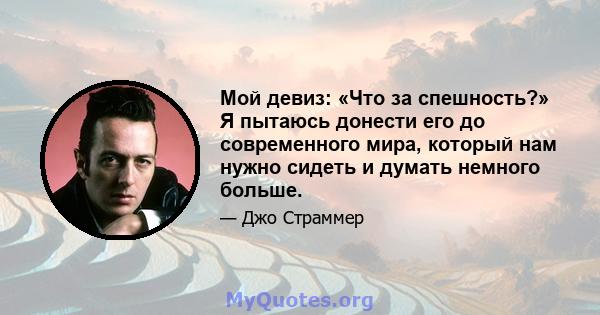 Мой девиз: «Что за спешность?» Я пытаюсь донести его до современного мира, который нам нужно сидеть и думать немного больше.