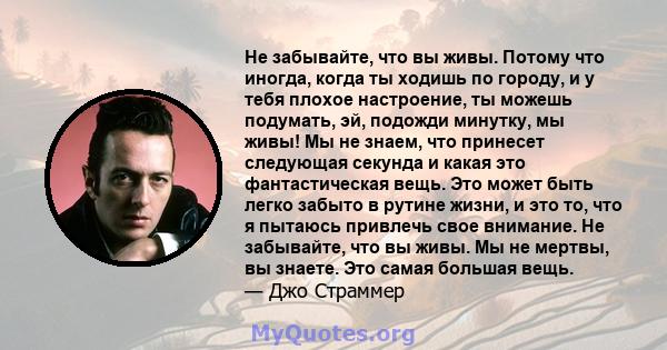 Не забывайте, что вы живы. Потому что иногда, когда ты ходишь по городу, и у тебя плохое настроение, ты можешь подумать, эй, подожди минутку, мы живы! Мы не знаем, что принесет следующая секунда и какая это