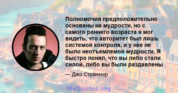 Полномочия предположительно основаны на мудрости, но с самого раннего возраста я мог видеть, что авторитет был лишь системой контроля, и у нее не было неотъемлемой мудрости. Я быстро понял, что вы либо стали силой, либо 