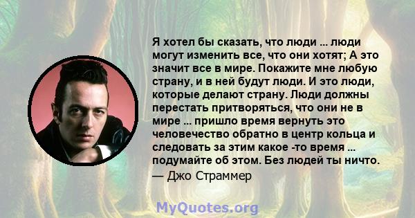 Я хотел бы сказать, что люди ... люди могут изменить все, что они хотят; А это значит все в мире. Покажите мне любую страну, и в ней будут люди. И это люди, которые делают страну. Люди должны перестать притворяться, что 