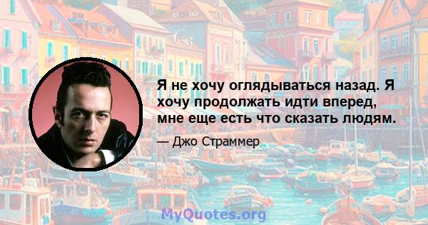 Я не хочу оглядываться назад. Я хочу продолжать идти вперед, мне еще есть что сказать людям.