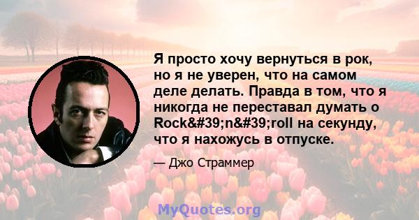 Я просто хочу вернуться в рок, но я не уверен, что на самом деле делать. Правда в том, что я никогда не переставал думать о Rock'n'roll на секунду, что я нахожусь в отпуске.