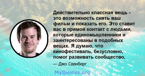 Действительно классная вещь - это возможность снять ваш фильм и показать его. Это ставит вас в прямой контакт с людьми, которые единомышленники и заинтересованы в подобных вещах. Я думаю, что кинофестиваль, безусловно,