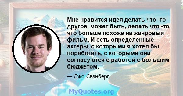 Мне нравится идея делать что -то другое, может быть, делать что -то, что больше похоже на жанровый фильм. И есть определенные актеры, с которыми я хотел бы поработать, с которыми они согласуются с работой с большим