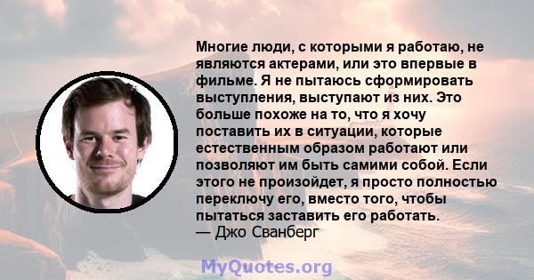 Многие люди, с которыми я работаю, не являются актерами, или это впервые в фильме. Я не пытаюсь сформировать выступления, выступают из них. Это больше похоже на то, что я хочу поставить их в ситуации, которые