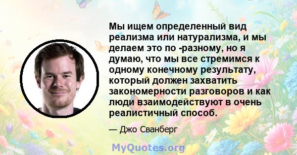 Мы ищем определенный вид реализма или натурализма, и мы делаем это по -разному, но я думаю, что мы все стремимся к одному конечному результату, который должен захватить закономерности разговоров и как люди