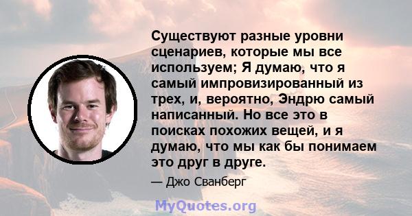 Существуют разные уровни сценариев, которые мы все используем; Я думаю, что я самый импровизированный из трех, и, вероятно, Эндрю самый написанный. Но все это в поисках похожих вещей, и я думаю, что мы как бы понимаем