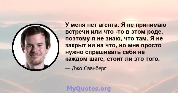 У меня нет агента. Я не принимаю встречи или что -то в этом роде, поэтому я не знаю, что там. Я не закрыт ни на что, но мне просто нужно спрашивать себя на каждом шаге, стоит ли это того.