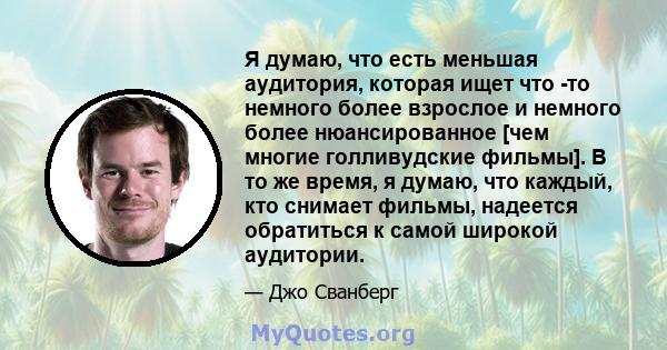 Я думаю, что есть меньшая аудитория, которая ищет что -то немного более взрослое и немного более нюансированное [чем многие голливудские фильмы]. В то же время, я думаю, что каждый, кто снимает фильмы, надеется