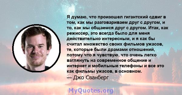 Я думаю, что произошел гигантский сдвиг в том, как мы разговариваем друг с другом, и то, как мы общаемся друг с другом. Итак, как режиссер, это всегда было для меня действительно интересным, и я как бы считал множество