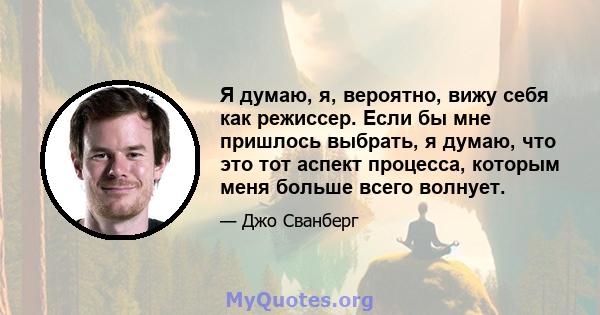 Я думаю, я, вероятно, вижу себя как режиссер. Если бы мне пришлось выбрать, я думаю, что это тот аспект процесса, которым меня больше всего волнует.