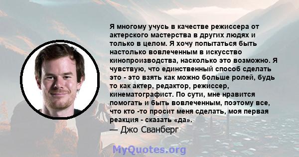 Я многому учусь в качестве режиссера от актерского мастерства в других людях и только в целом. Я хочу попытаться быть настолько вовлеченным в искусство кинопроизводства, насколько это возможно. Я чувствую, что