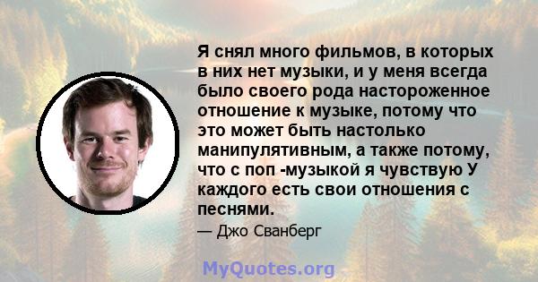 Я снял много фильмов, в которых в них нет музыки, и у меня всегда было своего рода настороженное отношение к музыке, потому что это может быть настолько манипулятивным, а также потому, что с поп -музыкой я чувствую У