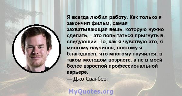 Я всегда любил работу. Как только я закончил фильм, самая захватывающая вещь, которую нужно сделать, - это попытаться прыгнуть в следующий. То, как я чувствую это, я многому научился, поэтому я благодарен, что многому