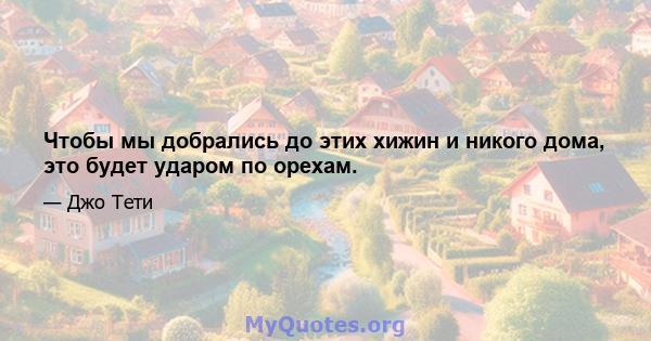 Чтобы мы добрались до этих хижин и никого дома, это будет ударом по орехам.