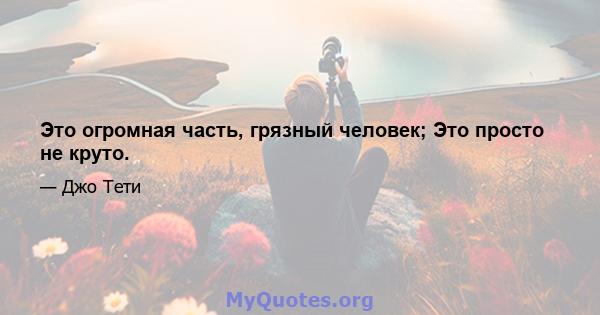 Это огромная часть, грязный человек; Это просто не круто.