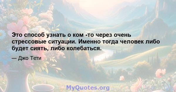 Это способ узнать о ком -то через очень стрессовые ситуации. Именно тогда человек либо будет сиять, либо колебаться.