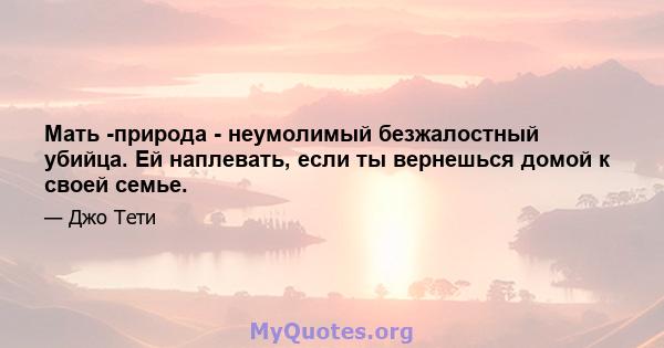 Мать -природа - неумолимый безжалостный убийца. Ей наплевать, если ты вернешься домой к своей семье.