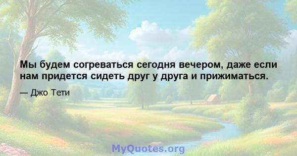 Мы будем согреваться сегодня вечером, даже если нам придется сидеть друг у друга и прижиматься.