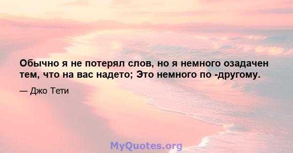 Обычно я не потерял слов, но я немного озадачен тем, что на вас надето; Это немного по -другому.