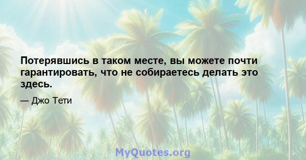 Потерявшись в таком месте, вы можете почти гарантировать, что не собираетесь делать это здесь.