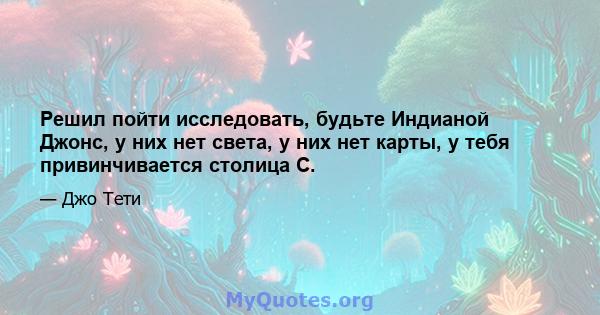 Решил пойти исследовать, будьте Индианой Джонс, у них нет света, у них нет карты, у тебя привинчивается столица С.