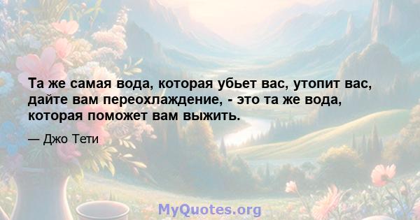 Та же самая вода, которая убьет вас, утопит вас, дайте вам переохлаждение, - это та же вода, которая поможет вам выжить.