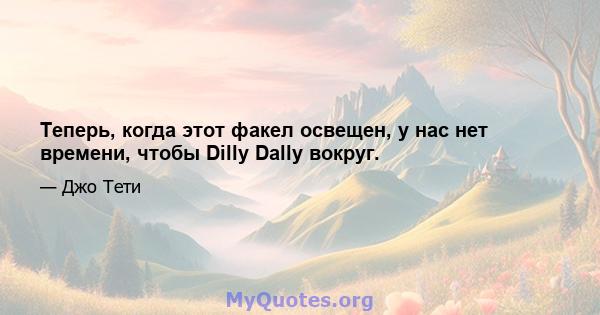 Теперь, когда этот факел освещен, у нас нет времени, чтобы Dilly Dally вокруг.