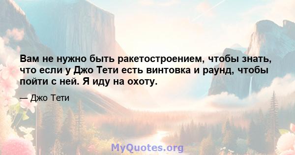 Вам не нужно быть ракетостроением, чтобы знать, что если у Джо Тети есть винтовка и раунд, чтобы пойти с ней. Я иду на охоту.