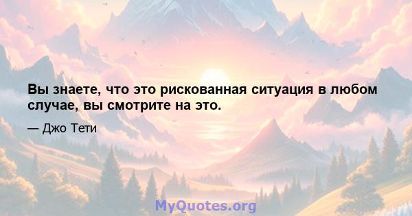 Вы знаете, что это рискованная ситуация в любом случае, вы смотрите на это.